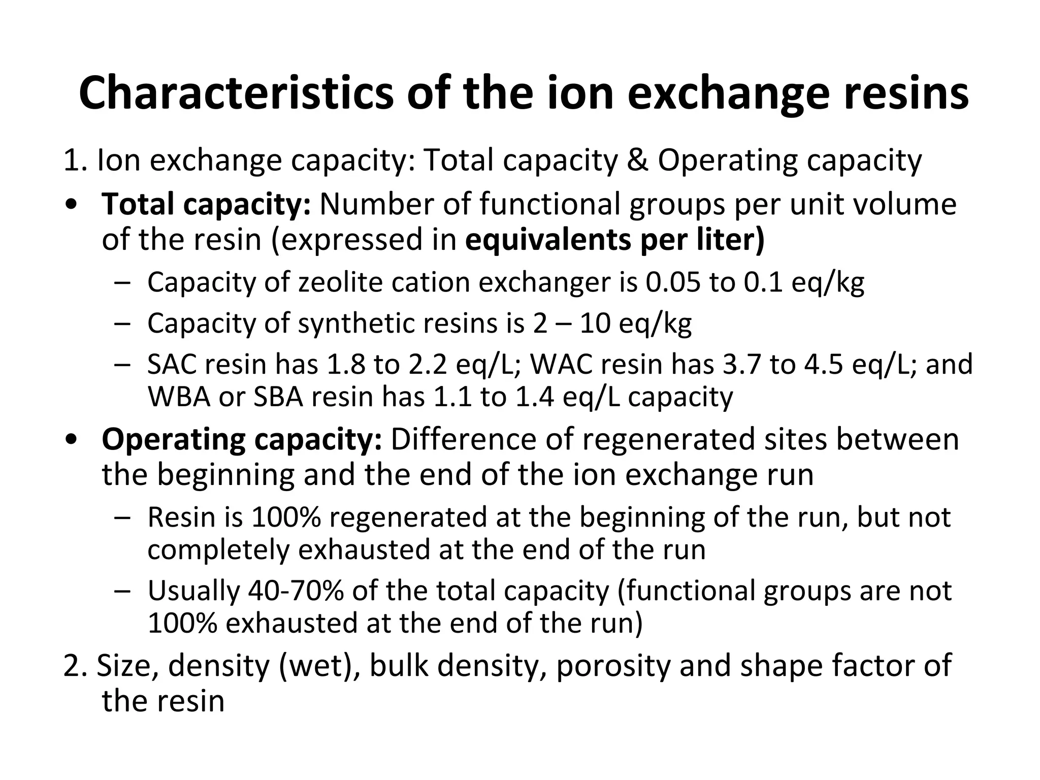 Characteristics of the ion exchange resins
1. Ion exchange capacity: Total capacity & Operating capacity
• Total capacity: Number of functional groups per unit volume
of the resin (expressed in equivalents per liter)
– Capacity of zeolite cation exchanger is 0.05 to 0.1 eq/kg
– Capacity of synthetic resins is 2 – 10 eq/kg
– SAC resin has 1.8 to 2.2 eq/L; WAC resin has 3.7 to 4.5 eq/L; and
WBA or SBA resin has 1.1 to 1.4 eq/L capacity
• Operating capacity: Difference of regenerated sites between
the beginning and the end of the ion exchange run
– Resin is 100% regenerated at the beginning of the run, but not
completely exhausted at the end of the run
– Usually 40-70% of the total capacity (functional groups are not
100% exhausted at the end of the run)
2. Size, density (wet), bulk density, porosity and shape factor of
the resin
 