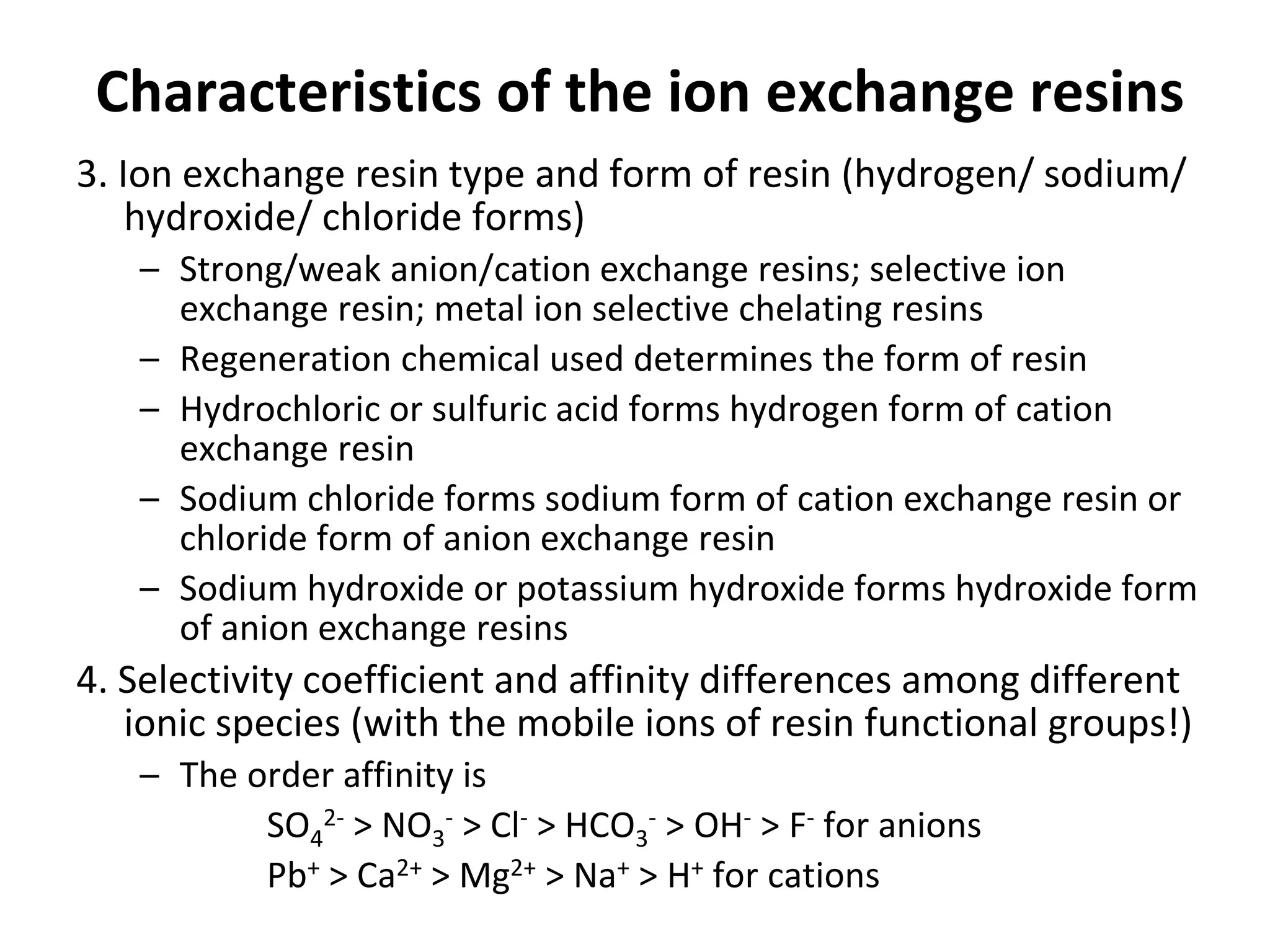 Characteristics of the ion exchange resins
3. Ion exchange resin type and form of resin (hydrogen/ sodium/
hydroxide/ chloride forms)
– Strong/weak anion/cation exchange resins; selective ion
exchange resin; metal ion selective chelating resins
– Regeneration chemical used determines the form of resin
– Hydrochloric or sulfuric acid forms hydrogen form of cation
exchange resin
– Sodium chloride forms sodium form of cation exchange resin or
chloride form of anion exchange resin
– Sodium hydroxide or potassium hydroxide forms hydroxide form
of anion exchange resins
4. Selectivity coefficient and affinity differences among different
ionic species (with the mobile ions of resin functional groups!)
– The order affinity is
SO4
2- > NO3
- > Cl- > HCO3
- > OH- > F- for anions
Pb+ > Ca2+ > Mg2+ > Na+ > H+ for cations
 