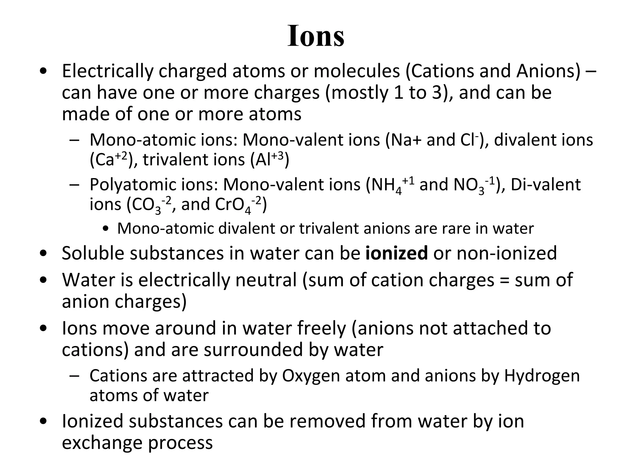 Ions
• Electrically charged atoms or molecules (Cations and Anions) –
can have one or more charges (mostly 1 to 3), and can be
made of one or more atoms
– Mono-atomic ions: Mono-valent ions (Na+ and Cl-), divalent ions
(Ca+2), trivalent ions (Al+3)
– Polyatomic ions: Mono-valent ions (NH4
+1 and NO3
-1), Di-valent
ions (CO3
-2, and CrO4
-2)
• Mono-atomic divalent or trivalent anions are rare in water
• Soluble substances in water can be ionized or non-ionized
• Water is electrically neutral (sum of cation charges = sum of
anion charges)
• Ions move around in water freely (anions not attached to
cations) and are surrounded by water
– Cations are attracted by Oxygen atom and anions by Hydrogen
atoms of water
• Ionized substances can be removed from water by ion
exchange process
 