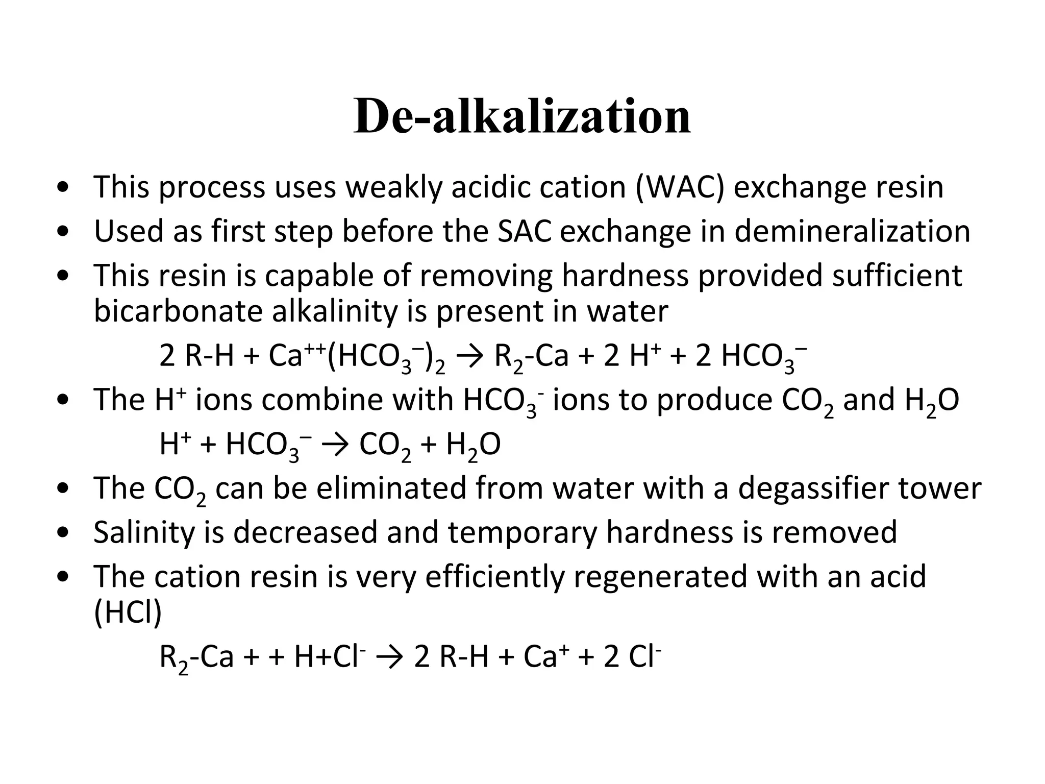 De-alkalization
• This process uses weakly acidic cation (WAC) exchange resin
• Used as first step before the SAC exchange in demineralization
• This resin is capable of removing hardness provided sufficient
bicarbonate alkalinity is present in water
2 R-H + Ca++(HCO3
–)2 → R2-Ca + 2 H+ + 2 HCO3
–
• The H+ ions combine with HCO3
- ions to produce CO2 and H2O
H+ + HCO3
– → CO2 + H2O
• The CO2 can be eliminated from water with a degassifier tower
• Salinity is decreased and temporary hardness is removed
• The cation resin is very efficiently regenerated with an acid
(HCl)
R2-Ca + + H+Cl- → 2 R-H + Ca+ + 2 Cl-
 