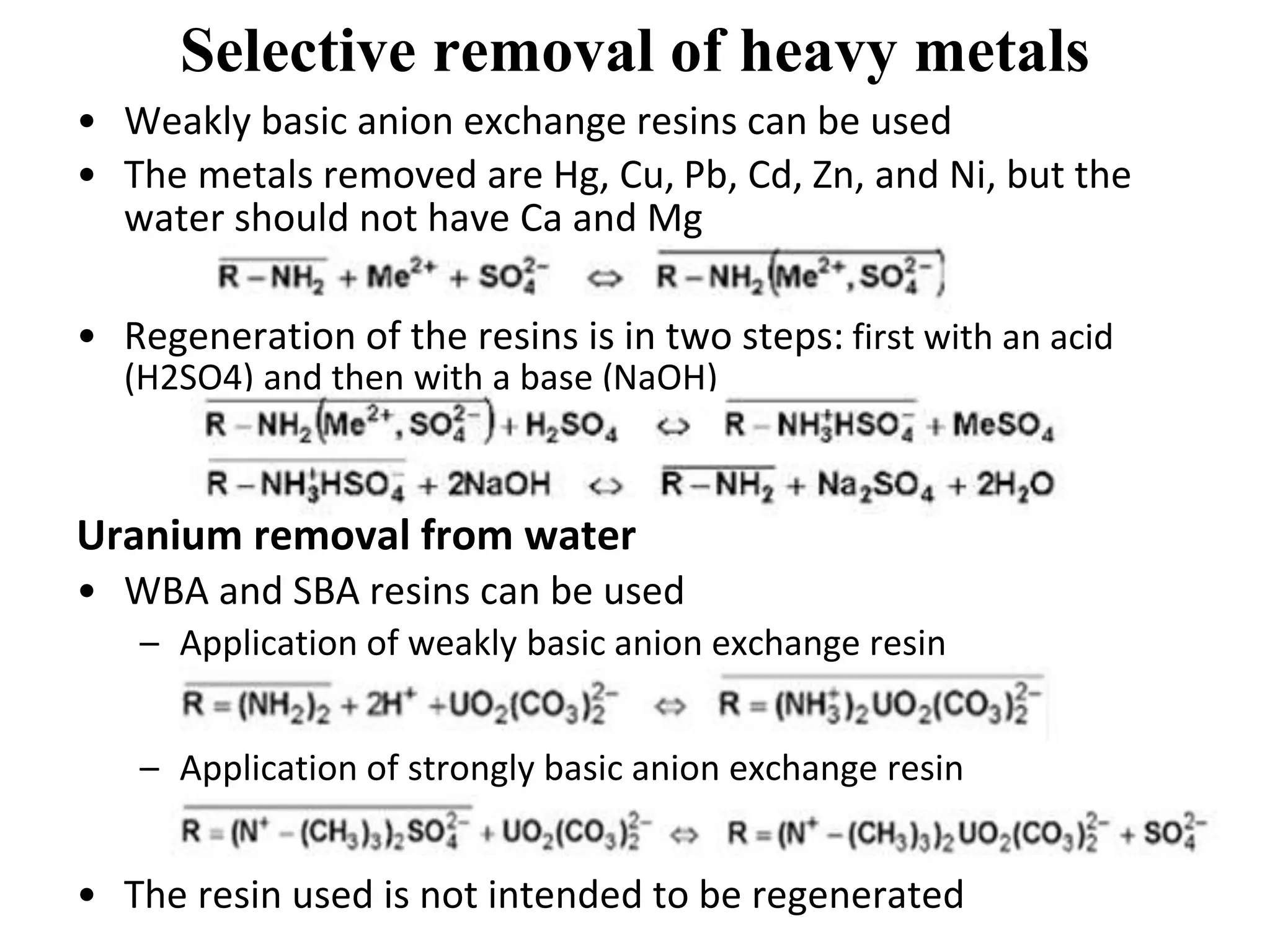 Selective removal of heavy metals
• Weakly basic anion exchange resins can be used
• The metals removed are Hg, Cu, Pb, Cd, Zn, and Ni, but the
water should not have Ca and Mg
• Regeneration of the resins is in two steps: first with an acid
(H2SO4) and then with a base (NaOH)
Uranium removal from water
• WBA and SBA resins can be used
– Application of weakly basic anion exchange resin
– Application of strongly basic anion exchange resin
• The resin used is not intended to be regenerated
 