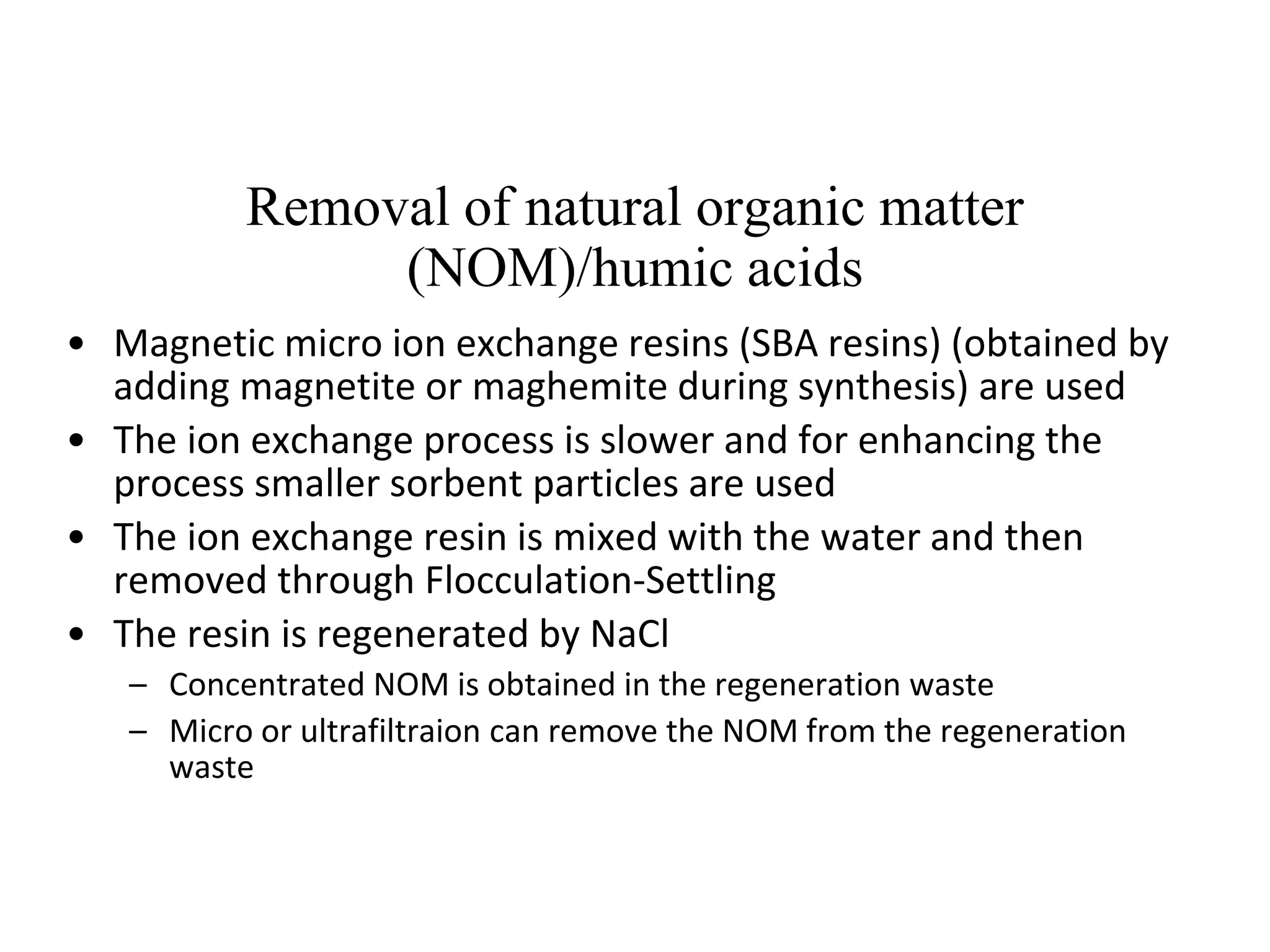Removal of natural organic matter
(NOM)/humic acids
• Magnetic micro ion exchange resins (SBA resins) (obtained by
adding magnetite or maghemite during synthesis) are used
• The ion exchange process is slower and for enhancing the
process smaller sorbent particles are used
• The ion exchange resin is mixed with the water and then
removed through Flocculation-Settling
• The resin is regenerated by NaCl
– Concentrated NOM is obtained in the regeneration waste
– Micro or ultrafiltraion can remove the NOM from the regeneration
waste
 
