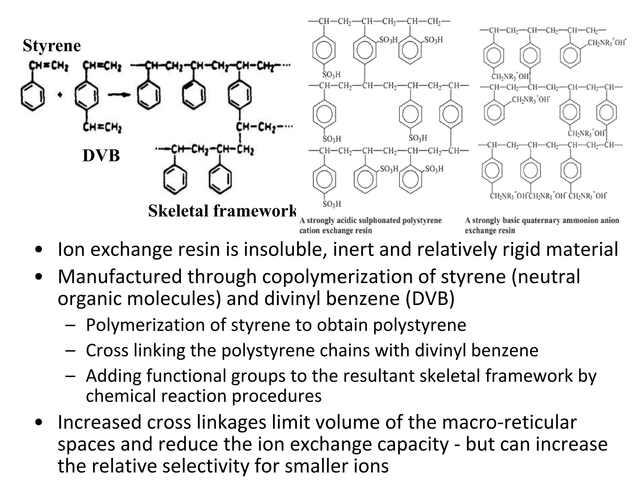 • Ion exchange resin is insoluble, inert and relatively rigid material
• Manufactured through copolymerization of styrene (neutral
organic molecules) and divinyl benzene (DVB)
– Polymerization of styrene to obtain polystyrene
– Cross linking the polystyrene chains with divinyl benzene
– Adding functional groups to the resultant skeletal framework by
chemical reaction procedures
• Increased cross linkages limit volume of the macro-reticular
spaces and reduce the ion exchange capacity - but can increase
the relative selectivity for smaller ions
Styrene
DVB
Skeletal framework
 