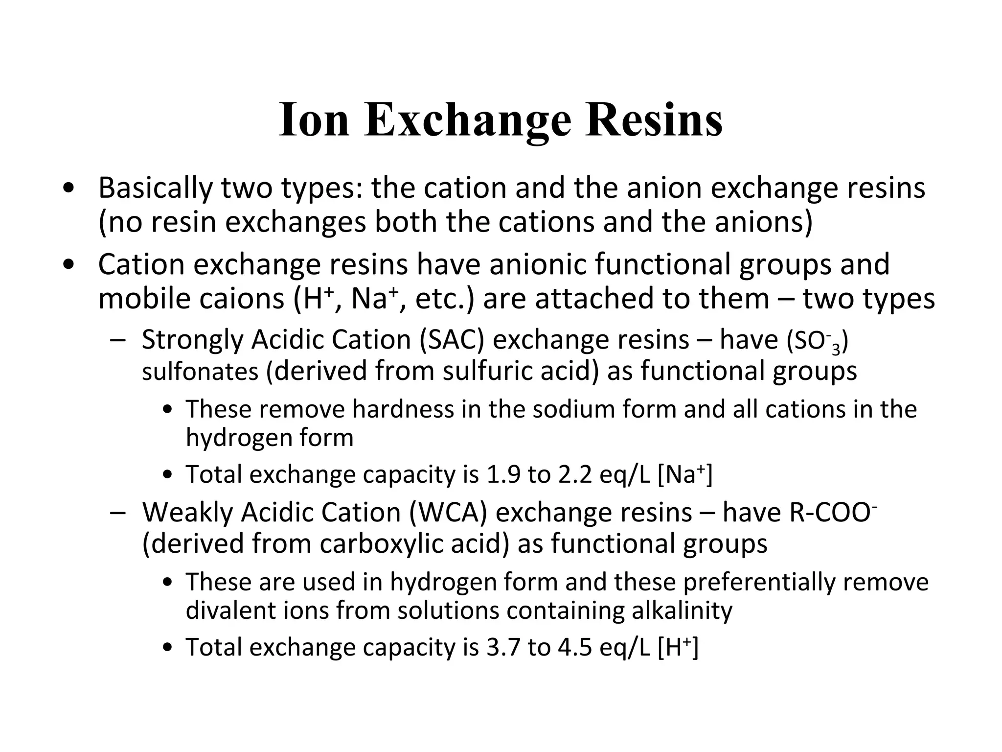 Ion Exchange Resins
• Basically two types: the cation and the anion exchange resins
(no resin exchanges both the cations and the anions)
• Cation exchange resins have anionic functional groups and
mobile caions (H+, Na+, etc.) are attached to them – two types
– Strongly Acidic Cation (SAC) exchange resins – have (SO-
3)
sulfonates (derived from sulfuric acid) as functional groups
• These remove hardness in the sodium form and all cations in the
hydrogen form
• Total exchange capacity is 1.9 to 2.2 eq/L [Na+]
– Weakly Acidic Cation (WCA) exchange resins – have R-COO-
(derived from carboxylic acid) as functional groups
• These are used in hydrogen form and these preferentially remove
divalent ions from solutions containing alkalinity
• Total exchange capacity is 3.7 to 4.5 eq/L [H+]
 