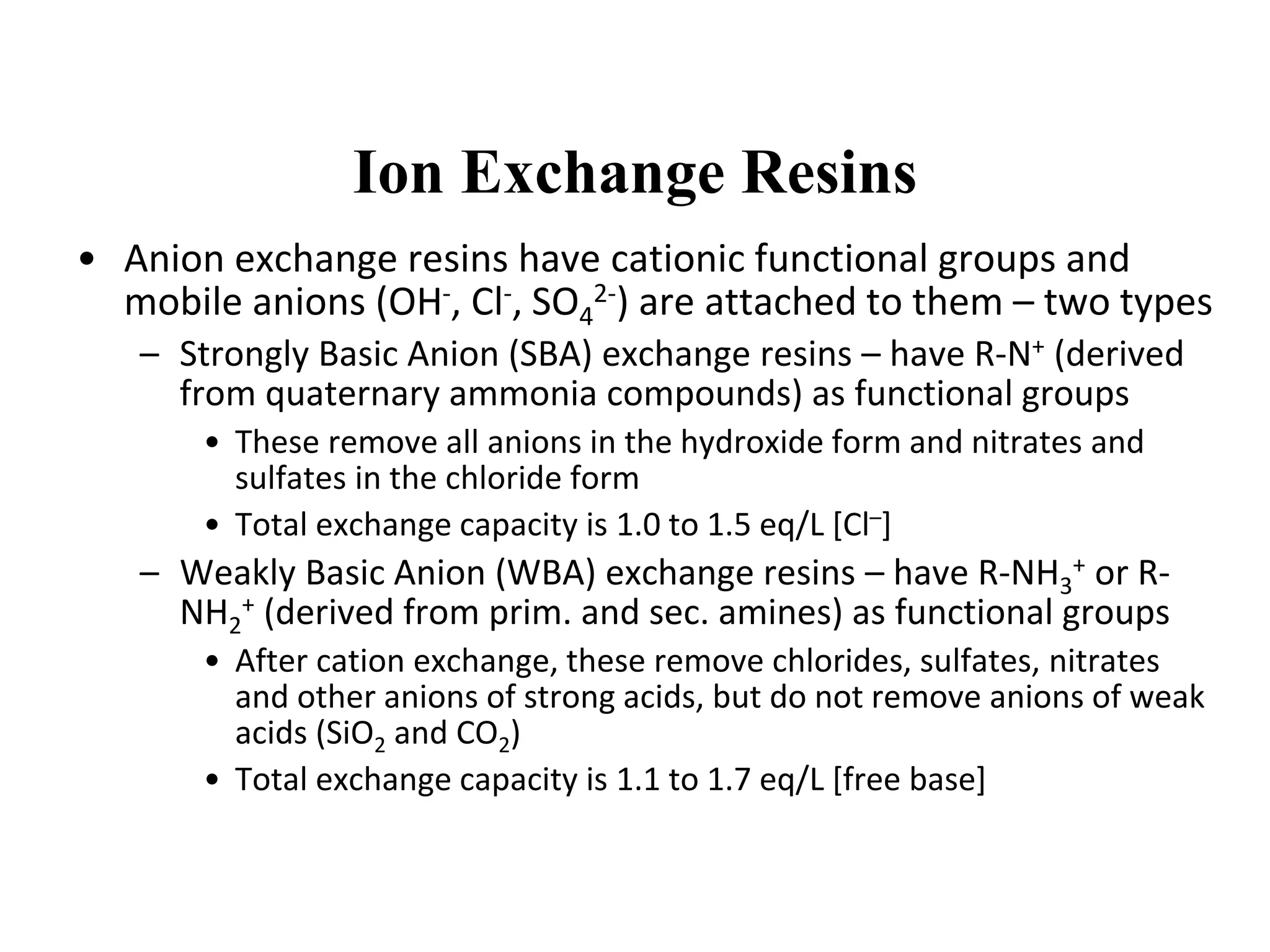 Ion Exchange Resins
• Anion exchange resins have cationic functional groups and
mobile anions (OH-, Cl-, SO4
2-) are attached to them – two types
– Strongly Basic Anion (SBA) exchange resins – have R-N+ (derived
from quaternary ammonia compounds) as functional groups
• These remove all anions in the hydroxide form and nitrates and
sulfates in the chloride form
• Total exchange capacity is 1.0 to 1.5 eq/L [Cl–]
– Weakly Basic Anion (WBA) exchange resins – have R-NH3
+ or R-
NH2
+ (derived from prim. and sec. amines) as functional groups
• After cation exchange, these remove chlorides, sulfates, nitrates
and other anions of strong acids, but do not remove anions of weak
acids (SiO2 and CO2)
• Total exchange capacity is 1.1 to 1.7 eq/L [free base]
 