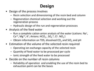 Design
• Design of the process involves
– Resin selection and dimensioning of the resin bed and column
– Regeneration chemical selection and working out the
regeneration process
– Hydraulic design of the run and regeneration processes
• Analysis of the feed water
– Run a complete cation-anion analysis of the water (cations: Na+,
Ca+2, Mg+2, K+; Anions: HCO3
-, SO4
-2, Cl-. NO3
-)
– Obtain information on TDS, dissolved CO2 and SiO2 and pH
• Estimation of the volume of the selected resin required
– Operating ion exchange capacity of the selected resin
– Quantity of feed water to be processed per cycle
– Ionic strength of the feed water to be processed
• Decide on the number of resin columns
– Reliability of operation and enabling the use of the resin bed to
exhaustion point can be the bases
 