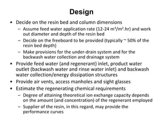 Design
• Decide on the resin bed and column dimensions
– Assume feed water application rate (12-24 m3/m2.hr) and work
out diameter and depth of the resin bed
– Decide on the freeboard to be provided (typically ~ 50% of the
resin bed depth)
– Make provisions for the under-drain system and for the
backwash water collection and drainage system
• Provide feed water (and regenerant) inlet, product water
outlet (backwash water and rinse water inlet) and backwash
water collection/energy dissipation structures
• Provide air vents, access manholes and sight glasses
• Estimate the regenerating chemical requirements
– Degree of attaining theoretical ion exchange capacity depends
on the amount (and concentration) of the regenerant employed
– Supplier of the resin, in this regard, may provide the
performance curves
 
