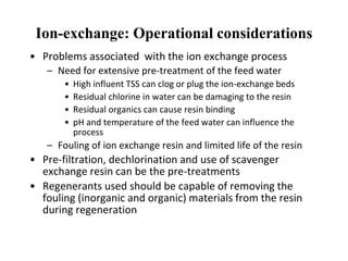 • Problems associated with the ion exchange process
– Need for extensive pre-treatment of the feed water
• High influent TSS can clog or plug the ion-exchange beds
• Residual chlorine in water can be damaging to the resin
• Residual organics can cause resin binding
• pH and temperature of the feed water can influence the
process
– Fouling of ion exchange resin and limited life of the resin
• Pre-filtration, dechlorination and use of scavenger
exchange resin can be the pre-treatments
• Regenerants used should be capable of removing the
fouling (inorganic and organic) materials from the resin
during regeneration
Ion-exchange: Operational considerations
 