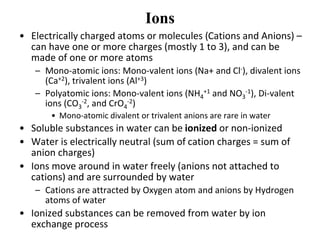 Ions
• Electrically charged atoms or molecules (Cations and Anions) –
can have one or more charges (mostly 1 to 3), and can be
made of one or more atoms
– Mono-atomic ions: Mono-valent ions (Na+ and Cl-), divalent ions
(Ca+2), trivalent ions (Al+3)
– Polyatomic ions: Mono-valent ions (NH4
+1 and NO3
-1), Di-valent
ions (CO3
-2, and CrO4
-2)
• Mono-atomic divalent or trivalent anions are rare in water
• Soluble substances in water can be ionized or non-ionized
• Water is electrically neutral (sum of cation charges = sum of
anion charges)
• Ions move around in water freely (anions not attached to
cations) and are surrounded by water
– Cations are attracted by Oxygen atom and anions by Hydrogen
atoms of water
• Ionized substances can be removed from water by ion
exchange process
 