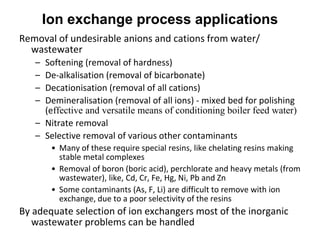 Ion exchange process applications
Removal of undesirable anions and cations from water/
wastewater
– Softening (removal of hardness)
– De-alkalisation (removal of bicarbonate)
– Decationisation (removal of all cations)
– Demineralisation (removal of all ions) - mixed bed for polishing
(effective and versatile means of conditioning boiler feed water)
– Nitrate removal
– Selective removal of various other contaminants
• Many of these require special resins, like chelating resins making
stable metal complexes
• Removal of boron (boric acid), perchlorate and heavy metals (from
wastewater), like, Cd, Cr, Fe, Hg, Ni, Pb and Zn
• Some contaminants (As, F, Li) are difficult to remove with ion
exchange, due to a poor selectivity of the resins
By adequate selection of ion exchangers most of the inorganic
wastewater problems can be handled
 
