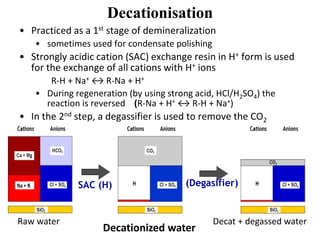 Decationisation
• Practiced as a 1st stage of demineralization
• sometimes used for condensate polishing
• Strongly acidic cation (SAC) exchange resin in H+ form is used
for the exchange of all cations with H+ ions
R-H + Na+ ↔ R-Na + H+
• During regeneration (by using strong acid, HCl/H2SO4) the
reaction is reversed (R-Na + H+ ↔ R-H + Na+)
• In the 2nd step, a degassifier is used to remove the CO2
Raw water
SAC (H) (Degasifier)
Decat + degassed water
Decationized water
 