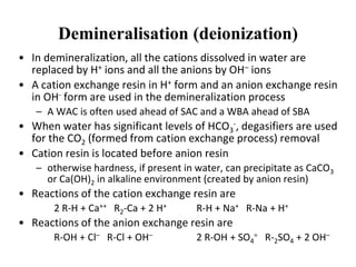 Demineralisation (deionization)
• In demineralization, all the cations dissolved in water are
replaced by H+ ions and all the anions by OH– ions
• A cation exchange resin in H+ form and an anion exchange resin
in OH- form are used in the demineralization process
– A WAC is often used ahead of SAC and a WBA ahead of SBA
• When water has significant levels of HCO3
-, degasifiers are used
for the CO2 (formed from cation exchange process) removal
• Cation resin is located before anion resin
– otherwise hardness, if present in water, can precipitate as CaCO3
or Ca(OH)2 in alkaline environment (created by anion resin)
• Reactions of the cation exchange resin are
2 R-H + Ca++ R2-Ca + 2 H+ R-H + Na+ R-Na + H+
• Reactions of the anion exchange resin are
R-OH + Cl– R-Cl + OH– 2 R-OH + SO4
= R-2SO4 + 2 OH–
 