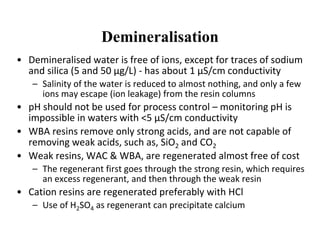 Demineralisation
• Demineralised water is free of ions, except for traces of sodium
and silica (5 and 50 µg/L) - has about 1 µS/cm conductivity
– Salinity of the water is reduced to almost nothing, and only a few
ions may escape (ion leakage) from the resin columns
• pH should not be used for process control – monitoring pH is
impossible in waters with <5 µS/cm conductivity
• WBA resins remove only strong acids, and are not capable of
removing weak acids, such as, SiO2 and CO2
• Weak resins, WAC & WBA, are regenerated almost free of cost
– The regenerant first goes through the strong resin, which requires
an excess regenerant, and then through the weak resin
• Cation resins are regenerated preferably with HCl
– Use of H2SO4 as regenerant can precipitate calcium
 