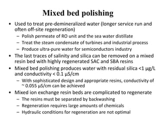 Mixed bed polishing
• Used to treat pre-demineralized water (longer service run and
often off-site regeneration)
– Polish permeate of RO unit and the sea water distillate
– Treat the steam condensate of turbines and industrial process
– Produce ultra-pure water for semiconductors industry
• The last traces of salinity and silica can be removed on a mixed
resin bed with highly regenerated SAC and SBA resins
• Mixed bed polishing produces water with residual silica <1 µg/L
and conductivity < 0.1 µS/cm
– With sophisticated design and appropriate resins, conductivity of
~ 0.055 µS/cm can be achieved
• Mixed ion exchange resin beds are complicated to regenerate
– The resins must be separated by backwashing
– Regeneration requires large amounts of chemicals
– Hydraulic conditions for regeneration are not optimal
 