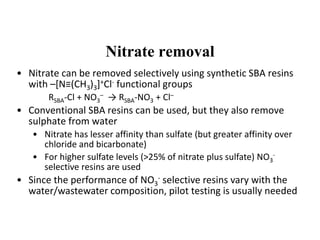 Nitrate removal
• Nitrate can be removed selectively using synthetic SBA resins
with –[N≡(CH3)3]+Cl- functional groups
RSBA-Cl + NO3
– → RSBA-NO3 + Cl–
• Conventional SBA resins can be used, but they also remove
sulphate from water
• Nitrate has lesser affinity than sulfate (but greater affinity over
chloride and bicarbonate)
• For higher sulfate levels (>25% of nitrate plus sulfate) NO3
-
selective resins are used
• Since the performance of NO3
- selective resins vary with the
water/wastewater composition, pilot testing is usually needed
 