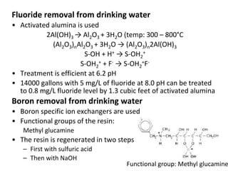 Fluoride removal from drinking water
• Activated alumina is used
2Al(OH)3 → Al2O3 + 3H2O (temp: 300 – 800°C
(Al2O3)nAl2O3 + 3H2O → (Al2O3)n2Al(OH)3
S-OH + H+ → S-OH2
+
S-OH2
+ + F- → S-OH2
+F-
• Treatment is efficient at 6.2 pH
• 14000 gallons with 5 mg/L of fluoride at 8.0 pH can be treated
to 0.8 mg/L fluoride level by 1.3 cubic feet of activated alumina
Boron removal from drinking water
• Boron specific ion exchangers are used
• Functional groups of the resin:
Methyl glucamine
• The resin is regenerated in two steps
– First with sulfuric acid
– Then with NaOH
Functional group: Methyl glucamine
 