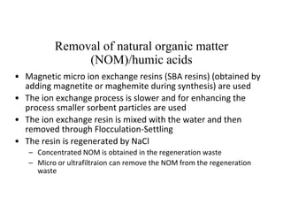 Removal of natural organic matter
(NOM)/humic acids
• Magnetic micro ion exchange resins (SBA resins) (obtained by
adding magnetite or maghemite during synthesis) are used
• The ion exchange process is slower and for enhancing the
process smaller sorbent particles are used
• The ion exchange resin is mixed with the water and then
removed through Flocculation-Settling
• The resin is regenerated by NaCl
– Concentrated NOM is obtained in the regeneration waste
– Micro or ultrafiltraion can remove the NOM from the regeneration
waste
 