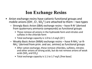 Ion Exchange Resins
• Anion exchange resins have cationic functional groups and
mobile anions (OH-, Cl-, SO4
2-) are attached to them – two types
– Strongly Basic Anion (SBA) exchange resins – have R-N+ (derived
from quaternary ammonia compounds) as functional groups
• These remove all anions in the hydroxide form and nitrates and
sulfates in the chloride form
• Total exchange capacity is 1.0 to 1.5 eq/L [Cl–]
– Weakly Basic Anion (WBA) exchange resins – have R-NH3
+ or R-
NH2
+ (derived from prim. and sec. amines) as functional groups
• After cation exchange, these remove chlorides, sulfates, nitrates
and other anions of strong acids, but do not remove anions of weak
acids (SiO2 and CO2)
• Total exchange capacity is 1.1 to 1.7 eq/L [free base]
 
