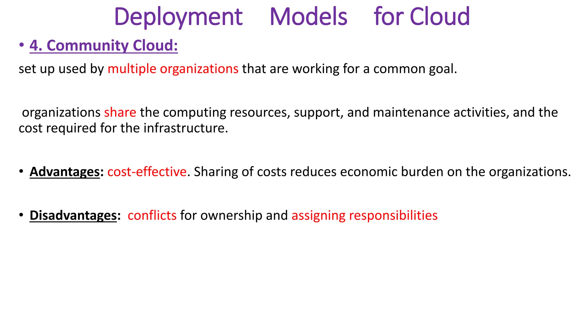 Deployment Models for Cloud
• 4. Community Cloud:
set up used by multiple organizations that are working for a common goal.
organizations share the computing resources, support, and maintenance activities, and the
cost required for the infrastructure.
• Advantages: cost-effective. Sharing of costs reduces economic burden on the organizations.
• Disadvantages: conflicts for ownership and assigning responsibilities
 