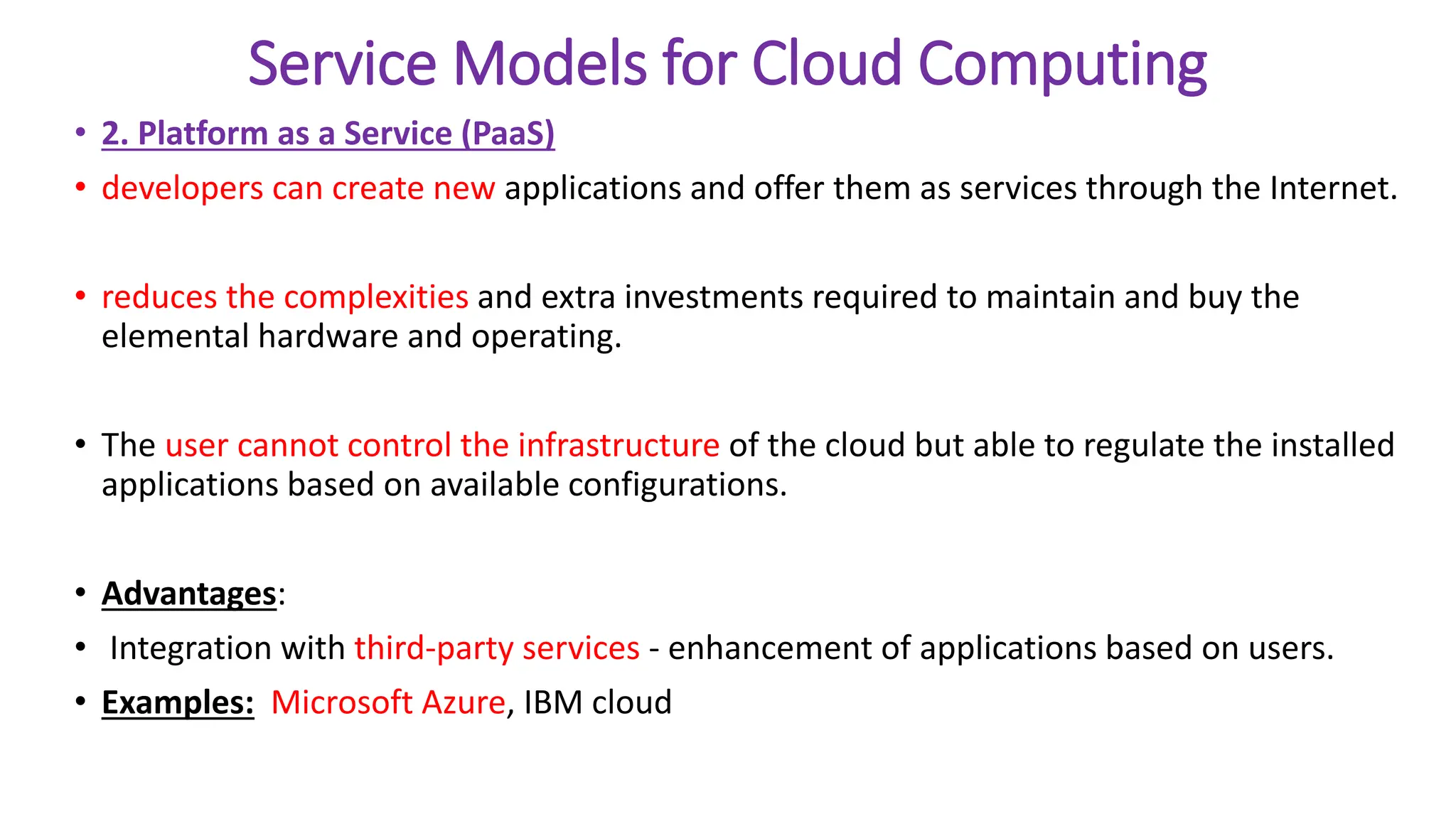 Service Models for Cloud Computing
• 2. Platform as a Service (PaaS)
• developers can create new applications and offer them as services through the Internet.
• reduces the complexities and extra investments required to maintain and buy the
elemental hardware and operating.
• The user cannot control the infrastructure of the cloud but able to regulate the installed
applications based on available configurations.
• Advantages:
• Integration with third-party services - enhancement of applications based on users.
• Examples: Microsoft Azure, IBM cloud
 