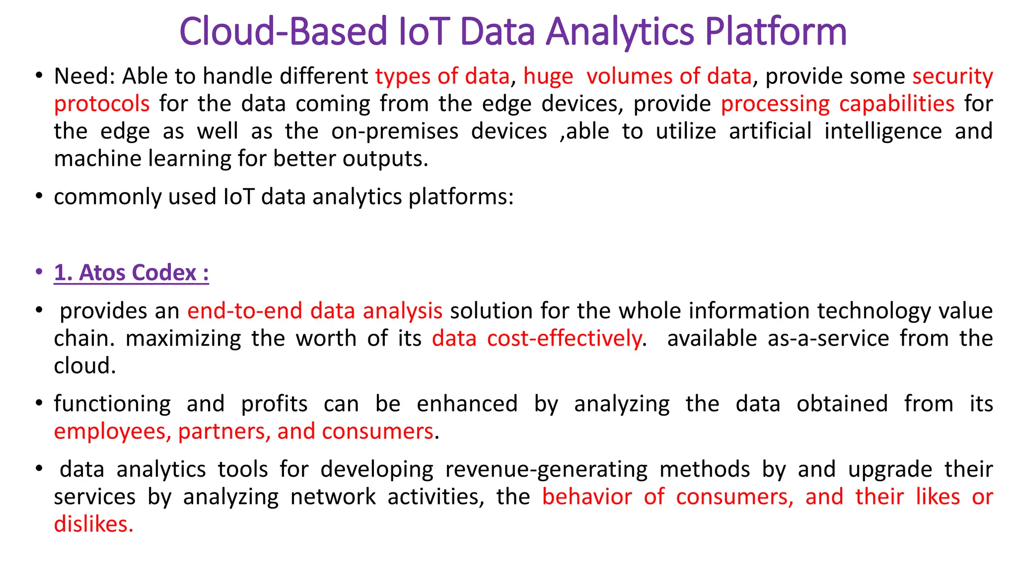 Cloud-Based IoT Data Analytics Platform
• Need: Able to handle different types of data, huge volumes of data, provide some security
protocols for the data coming from the edge devices, provide processing capabilities for
the edge as well as the on-premises devices ,able to utilize artificial intelligence and
machine learning for better outputs.
• commonly used IoT data analytics platforms:
• 1. Atos Codex :
• provides an end-to-end data analysis solution for the whole information technology value
chain. maximizing the worth of its data cost-effectively. available as-a-service from the
cloud.
• functioning and profits can be enhanced by analyzing the data obtained from its
employees, partners, and consumers.
• data analytics tools for developing revenue-generating methods by and upgrade their
services by analyzing network activities, the behavior of consumers, and their likes or
dislikes.
 