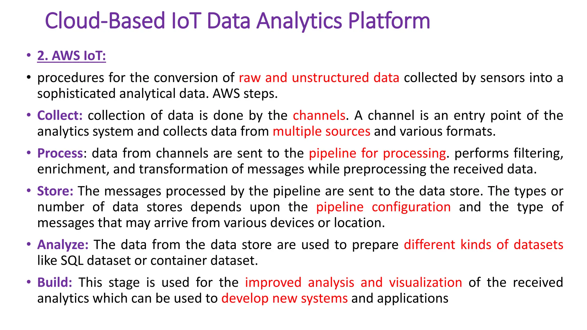Cloud-Based IoT Data Analytics Platform
• 2. AWS IoT:
• procedures for the conversion of raw and unstructured data collected by sensors into a
sophisticated analytical data. AWS steps.
• Collect: collection of data is done by the channels. A channel is an entry point of the
analytics system and collects data from multiple sources and various formats.
• Process: data from channels are sent to the pipeline for processing. performs filtering,
enrichment, and transformation of messages while preprocessing the received data.
• Store: The messages processed by the pipeline are sent to the data store. The types or
number of data stores depends upon the pipeline configuration and the type of
messages that may arrive from various devices or location.
• Analyze: The data from the data store are used to prepare different kinds of datasets
like SQL dataset or container dataset.
• Build: This stage is used for the improved analysis and visualization of the received
analytics which can be used to develop new systems and applications
 