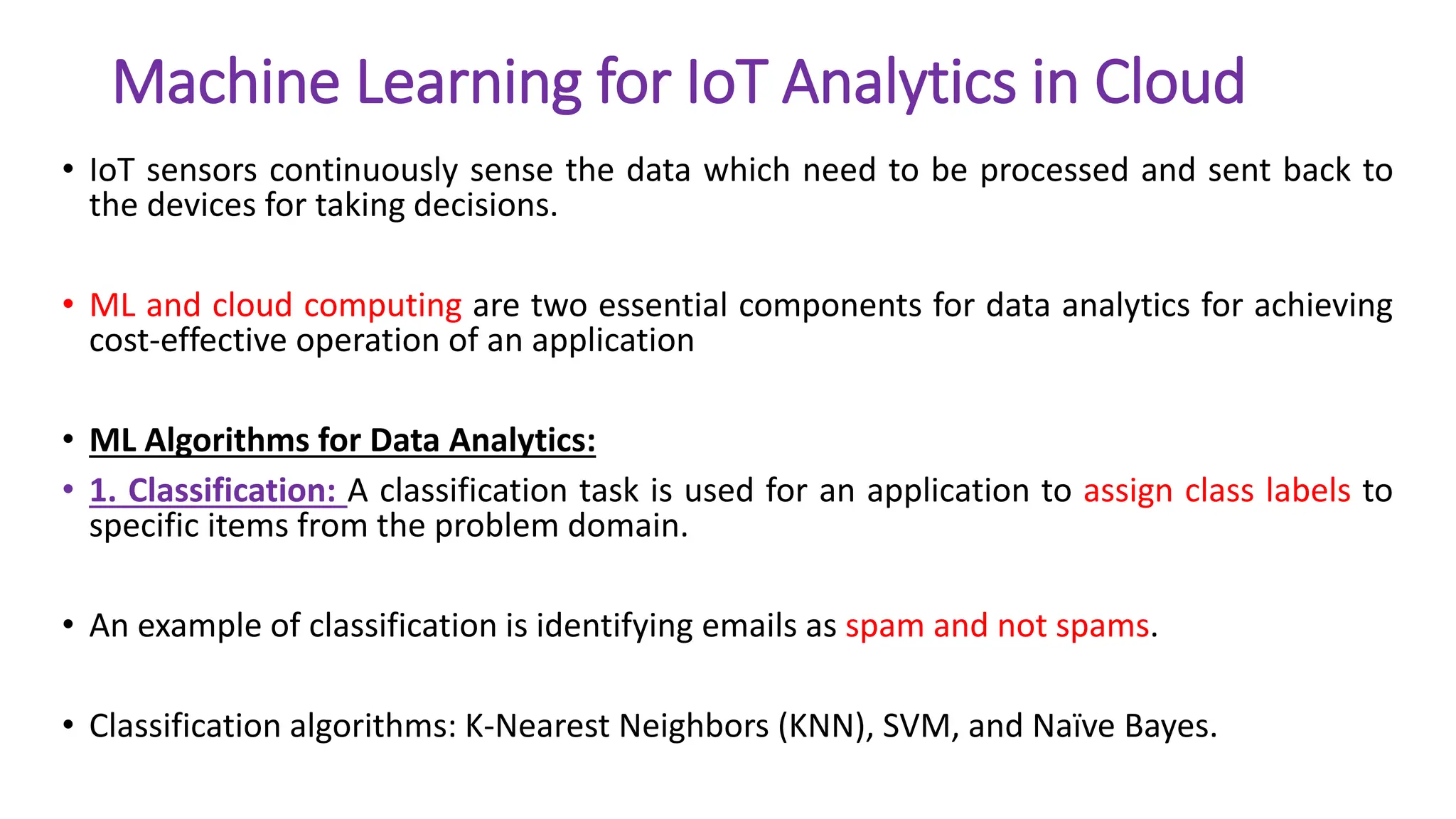 Machine Learning for IoT Analytics in Cloud
• IoT sensors continuously sense the data which need to be processed and sent back to
the devices for taking decisions.
• ML and cloud computing are two essential components for data analytics for achieving
cost-effective operation of an application
• ML Algorithms for Data Analytics:
• 1. Classification: A classification task is used for an application to assign class labels to
specific items from the problem domain.
• An example of classification is identifying emails as spam and not spams.
• Classification algorithms: K-Nearest Neighbors (KNN), SVM, and Naïve Bayes.
 