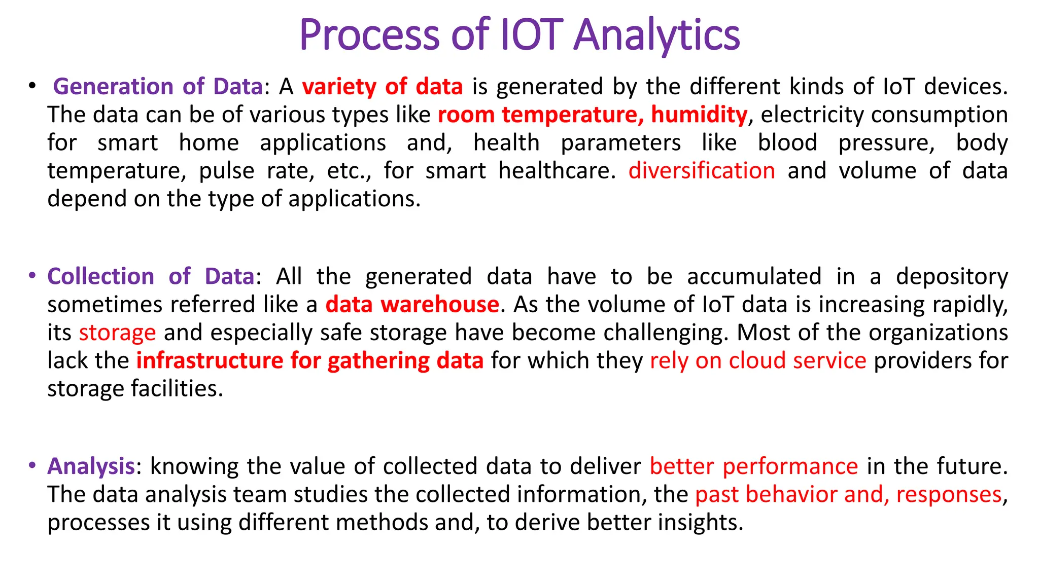 Process of IOT Analytics
• Generation of Data: A variety of data is generated by the different kinds of IoT devices.
The data can be of various types like room temperature, humidity, electricity consumption
for smart home applications and, health parameters like blood pressure, body
temperature, pulse rate, etc., for smart healthcare. diversification and volume of data
depend on the type of applications.
• Collection of Data: All the generated data have to be accumulated in a depository
sometimes referred like a data warehouse. As the volume of IoT data is increasing rapidly,
its storage and especially safe storage have become challenging. Most of the organizations
lack the infrastructure for gathering data for which they rely on cloud service providers for
storage facilities.
• Analysis: knowing the value of collected data to deliver better performance in the future.
The data analysis team studies the collected information, the past behavior and, responses,
processes it using different methods and, to derive better insights.
 
