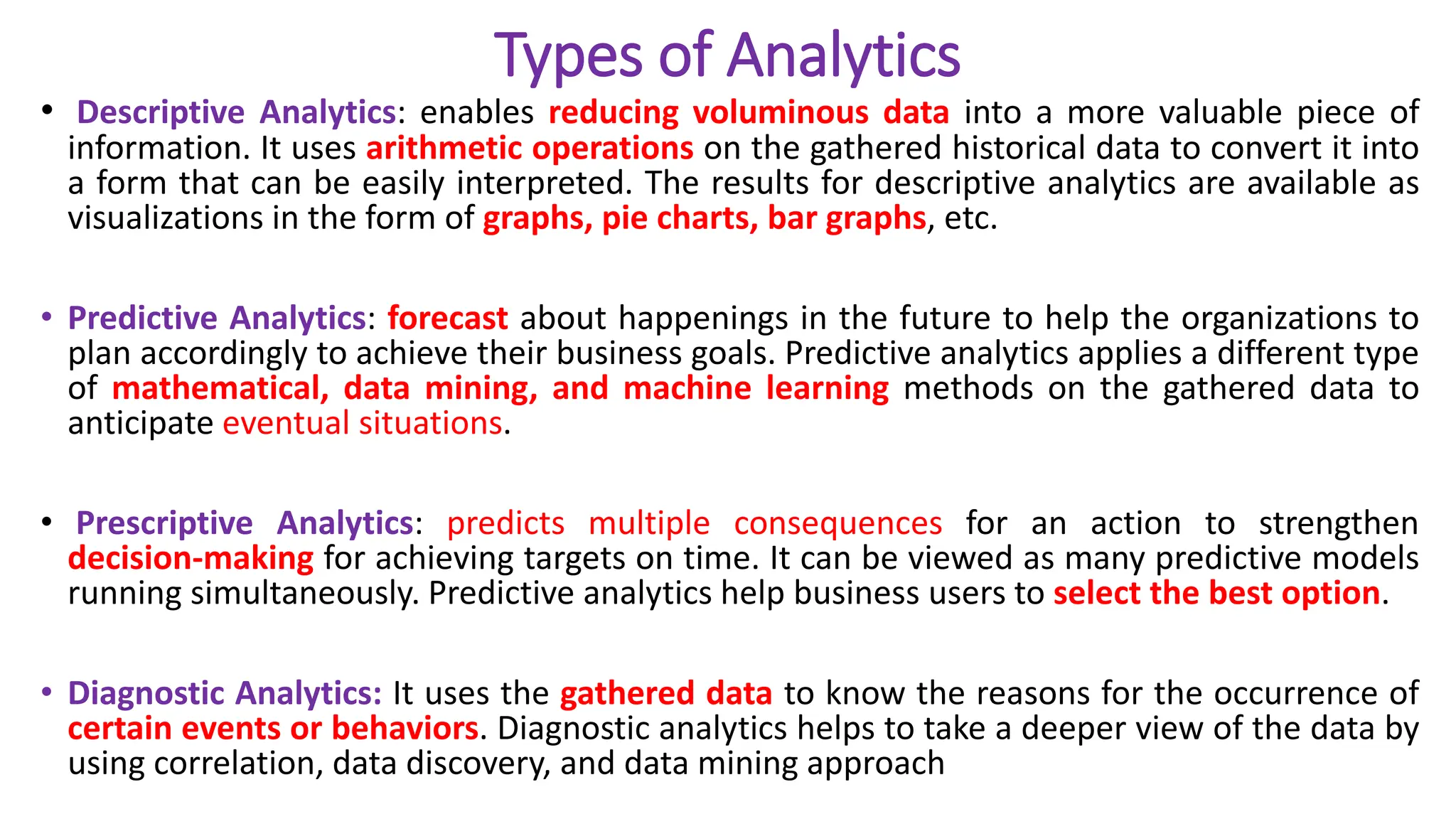 Types of Analytics
• Descriptive Analytics: enables reducing voluminous data into a more valuable piece of
information. It uses arithmetic operations on the gathered historical data to convert it into
a form that can be easily interpreted. The results for descriptive analytics are available as
visualizations in the form of graphs, pie charts, bar graphs, etc.
• Predictive Analytics: forecast about happenings in the future to help the organizations to
plan accordingly to achieve their business goals. Predictive analytics applies a different type
of mathematical, data mining, and machine learning methods on the gathered data to
anticipate eventual situations.
• Prescriptive Analytics: predicts multiple consequences for an action to strengthen
decision-making for achieving targets on time. It can be viewed as many predictive models
running simultaneously. Predictive analytics help business users to select the best option.
• Diagnostic Analytics: It uses the gathered data to know the reasons for the occurrence of
certain events or behaviors. Diagnostic analytics helps to take a deeper view of the data by
using correlation, data discovery, and data mining approach
 