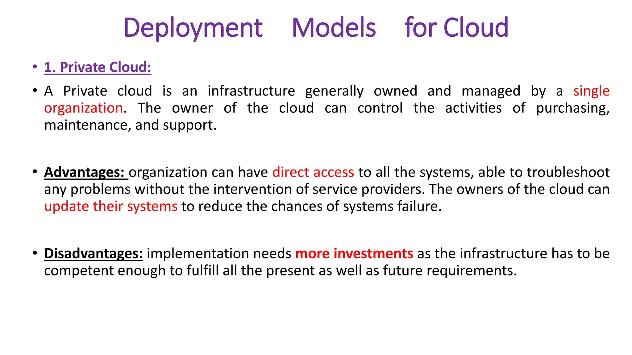 Deployment Models for Cloud
• 1. Private Cloud:
• A Private cloud is an infrastructure generally owned and managed by a single
organization. The owner of the cloud can control the activities of purchasing,
maintenance, and support.
• Advantages: organization can have direct access to all the systems, able to troubleshoot
any problems without the intervention of service providers. The owners of the cloud can
update their systems to reduce the chances of systems failure.
• Disadvantages: implementation needs more investments as the infrastructure has to be
competent enough to fulfill all the present as well as future requirements.
 