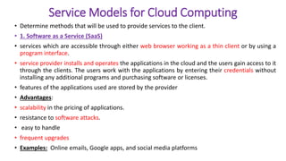 Service Models for Cloud Computing
• Determine methods that will be used to provide services to the client.
• 1. Software as a Service (SaaS)
• services which are accessible through either web browser working as a thin client or by using a
program interface.
• service provider installs and operates the applications in the cloud and the users gain access to it
through the clients. The users work with the applications by entering their credentials without
installing any additional programs and purchasing software or licenses.
• features of the applications used are stored by the provider
• Advantages:
• scalability in the pricing of applications.
• resistance to software attacks.
• easy to handle
• frequent upgrades
• Examples: Online emails, Google apps, and social media platforms
 