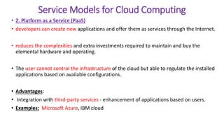 Service Models for Cloud Computing
• 2. Platform as a Service (PaaS)
• developers can create new applications and offer them as services through the Internet.
• reduces the complexities and extra investments required to maintain and buy the
elemental hardware and operating.
• The user cannot control the infrastructure of the cloud but able to regulate the installed
applications based on available configurations.
• Advantages:
• Integration with third-party services - enhancement of applications based on users.
• Examples: Microsoft Azure, IBM cloud
 