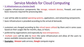 Service Models for Cloud Computing
• 3. Infrastructure as a Service (IaaS)
• supplies infrastructure components like storage, network devices, firewall, and some
basic resources required for processing data.
• user will be able to control operating systems, applications, and networking components.
• basic infrastructure is provided according to the arrival of demands.
• customers are charged according to the virtual space utilized by them and in some cases
based on their usages like for months, days, or hours.
• preferred by organizations and especially by new entrepreneurs.
• multiple users will be able to share the same infrastructure and allow all the users to
access available resources over the Internet
• Examples: Amazon web services, Google compute engine
 