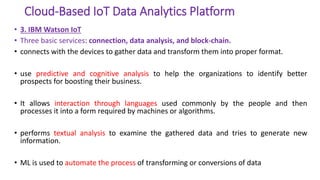 Cloud-Based IoT Data Analytics Platform
• 3. IBM Watson IoT
• Three basic services: connection, data analysis, and block-chain.
• connects with the devices to gather data and transform them into proper format.
• use predictive and cognitive analysis to help the organizations to identify better
prospects for boosting their business.
• It allows interaction through languages used commonly by the people and then
processes it into a form required by machines or algorithms.
• performs textual analysis to examine the gathered data and tries to generate new
information.
• ML is used to automate the process of transforming or conversions of data
 