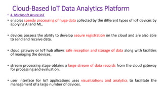 Cloud-Based IoT Data Analytics Platform
• 4. Microsoft Azure IoT
• enables speedy processing of huge data collected by the different types of IoT devices by
applying AI and ML.
• devices possess the ability to develop secure registration on the cloud and are also able
to send and receive data.
• cloud gateway or IoT hub allows safe reception and storage of data along with facilities
of managing the devices.
• stream processing stage obtains a large stream of data records from the cloud gateway
for processing and evaluation.
• user interface for IoT applications uses visualizations and analytics to facilitate the
management of a large number of devices.
 