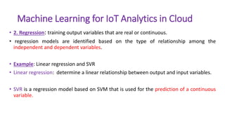 Machine Learning for IoT Analytics in Cloud
• 2. Regression: training output variables that are real or continuous.
• regression models are identified based on the type of relationship among the
independent and dependent variables.
• Example: Linear regression and SVR
• Linear regression: determine a linear relationship between output and input variables.
• SVR is a regression model based on SVM that is used for the prediction of a continuous
variable.
 
