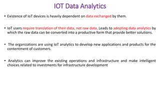 IOT Data Analytics
• Existence of IoT devices is heavily dependent on data exchanged by them.
• IoT users require translation of their data, not raw data. Leads to adopting data analytics by
which the raw data can be converted into a productive form that provide better solutions.
• The organizations are using IoT analytics to develop new applications and products for the
contentment of customers.
• Analytics can improve the existing operations and infrastructure and make intelligent
choices related to investments for infrastructure development
 