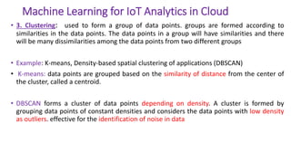 Machine Learning for IoT Analytics in Cloud
• 3. Clustering: used to form a group of data points. groups are formed according to
similarities in the data points. The data points in a group will have similarities and there
will be many dissimilarities among the data points from two different groups
• Example: K-means, Density-based spatial clustering of applications (DBSCAN)
• K-means: data points are grouped based on the similarity of distance from the center of
the cluster, called a centroid.
• DBSCAN forms a cluster of data points depending on density. A cluster is formed by
grouping data points of constant densities and considers the data points with low density
as outliers. effective for the identification of noise in data
 