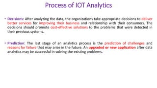 Process of IOT Analytics
• Decisions: After analyzing the data, the organizations take appropriate decisions to deliver
better services for improving their business and relationship with their consumers. The
decisions should promote cost-effective solutions to the problems that were detected in
their previous systems.
• Prediction: The last stage of an analytics process is the prediction of challenges and
reasons for failure that may arise in the future. An upgraded or new application after data
analytics may be successful in solving the existing problems.
 