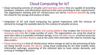 Cloud Computing for IoT
• Cloud computing consists of virtually optimized data centers that are capable of providing
hardware, software, and information reserves to the users according to their requirements.
The organizations working with IoT infrastructure can derive maximum benefits by using
the cloud for the storage and analysis of data.
• Integration of IoT and cloud computing has gained importance with the increase of
demand to manage the available data for the creation of valuable services.
• Cloud computing is a highly reliable and scaling platform that enables the distribution of
resources and costs for a large number of users. The organizations are using the cloud to
store their data as it provides unlimited storage, keeps the data secure, universal access for
the end-users and their devices, and at the same time eliminates the need to maintain big
data centers.
• Cloud computing is a kind of infrastructure where storage as well as the processing of data
are being carried outside the device. Using cloud computing for IoT data enables faster
information exchange, processing of the collected data to meet certain demands, and
arriving at intelligent decisions
 