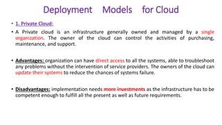 Deployment Models for Cloud
• 1. Private Cloud:
• A Private cloud is an infrastructure generally owned and managed by a single
organization. The owner of the cloud can control the activities of purchasing,
maintenance, and support.
• Advantages: organization can have direct access to all the systems, able to troubleshoot
any problems without the intervention of service providers. The owners of the cloud can
update their systems to reduce the chances of systems failure.
• Disadvantages: implementation needs more investments as the infrastructure has to be
competent enough to fulfill all the present as well as future requirements.
 