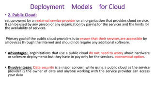 Deployment Models for Cloud
• 2. Public Cloud:
set up owned by an external service provider or an organization that provides cloud service.
It can be used by any person or any organization by paying for the services and the limits for
the availability of services.
Primary goal of the public cloud providers is to ensure that their services are accessible by
all devices through the Internet and should not require any additional software.
• Advantages: organizations that use a public cloud do not need to worry about hardware
or software deployments but they have to pay only for the services. economical option.
• Disadvantages: Data security is a major concern while using a public cloud as the service
provider is the owner of data and anyone working with the service provider can access
your data
 