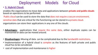 Deployment Models for Cloud
• 3. Hybrid Cloud:
enables the organizations to move data and applications between private and public clouds
based on operations to be performed
Public cloud can be used to store the data that does not require a secure environment.
sensitive data that are critical for the functioning can be stored in a private cloud.
organizations can store their applications in any one of the clouds.
• Advantages: applications that require the same data, either duplicate copies can be
maintained or data can be moved around.
• Disadvantages: Moving of data can be complicated due to the bandwidth restrictions.
• Implementation of a hybrid cloud is complex as the features of both private and public
cloud has to be considered.
• cost of implementation and maintenance is higher
 