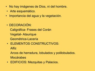 • No hay imágenes de Dios, ni del hombre.
• Arte esquemático.
• Importancia del agua y la vegetación.
• DECORACIÓN:
Caligráfica- Frases del Corán
Vegetal- Ataurique
Geométrica-Lacería
• ELEMENTOS CONSTRUCTIVOS:
Alfiz
Arcos de herradura, lobulados y polilobulados.
Mocárabes
• EDIFICIOS: Mezquitas y Palacios.
 