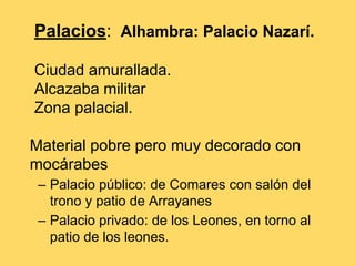 Palacios: Alhambra: Palacio Nazarí.
Ciudad amurallada.
Alcazaba militar
Zona palacial.
Material pobre pero muy decorado con
mocárabes
– Palacio público: de Comares con salón del
trono y patio de Arrayanes
– Palacio privado: de los Leones, en torno al
patio de los leones.
 