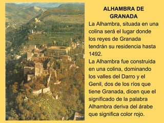 ALHAMBRA DE
GRANADA
La Alhambra, situada en una
colina será el lugar donde
los reyes de Granada
tendrán su residencia hasta
1492.
La Alhambra fue construida
en una colina, dominando
los valles del Darro y el
Genil, dos de los ríos que
tiene Granada, dicen que el
significado de la palabra
Alhambra deriva del árabe
que significa color rojo.
 