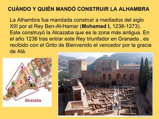 La Alhambra fue mandada construir a mediados del siglo
XIII por el Rey Ben-Al-Hamar (Mohamed I, 1238-1273).
Este construyó la Alcazaba que es la zona más antigua. En
el año 1238 tras entrar este Rey triunfador en Granada , es
recibido con el Grito de Bienvenido el vencedor por la gracia
de Alá.
CUÁNDO Y QUIÉN MANDÓ CONSTRUIR LA ALHAMBRA
 