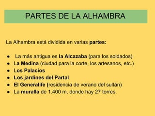 La Alhambra está dividida en varias partes:
● La más antigua es la Alcazaba (para los soldados)
● La Medina (ciudad para la corte, los artesanos, etc.)
● Los Palacios
● Los jardines del Partal
● El Generalife (residencia de verano del sultán)
● La muralla de 1.400 m, donde hay 27 torres.
PARTES DE LA ALHAMBRA
 