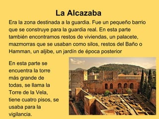 La Alcazaba
Era la zona destinada a la guardia. Fue un pequeño barrio
que se construye para la guardia real. En esta parte
también encontramos restos de viviendas, un palacete,
mazmorras que se usaban como silos, restos del Baño o
Hamman, un aljibe, un jardín de época posterior
En esta parte se
encuentra la torre
más grande de
todas, se llama la
Torre de la Vela,
tiene cuatro pisos, se
usaba para la
vigilancia.
 