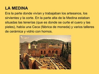 LA MEDINA
Era la parte donde vivían y trabajaban los artesanos, los
sirvientes y la corte. En la parte alta de la Medina estaban
situadas las tenerías (que es donde se curte el cuero y las
pieles), había una Ceca (fábrica de moneda) y varios talleres
de cerámica y vidrio con hornos.
 